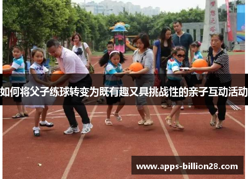 如何将父子练球转变为既有趣又具挑战性的亲子互动活动