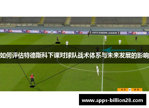如何评估特德斯科下课对球队战术体系与未来发展的影响