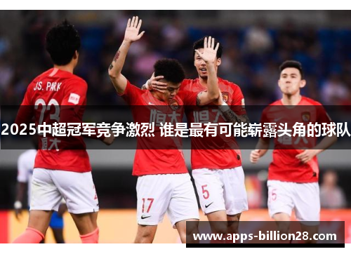 2025中超冠军竞争激烈 谁是最有可能崭露头角的球队